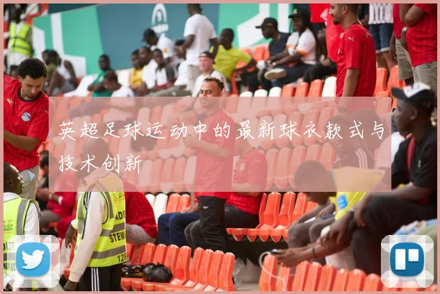 英超足球运动中的最新球衣款式与技术创新